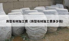 異型石材加工費(fèi)（異型石材加工費(fèi)多少錢）