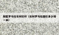 別墅羅馬柱石材欄桿（石材羅馬柱圍欄多少錢(qián)一米）