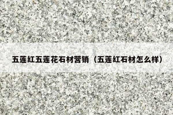 五蓮紅五蓮花石材營銷(五蓮紅石材怎么樣)
