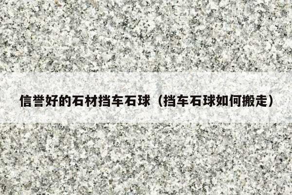 信譽好的石材擋車石球(擋車石球如何搬走)