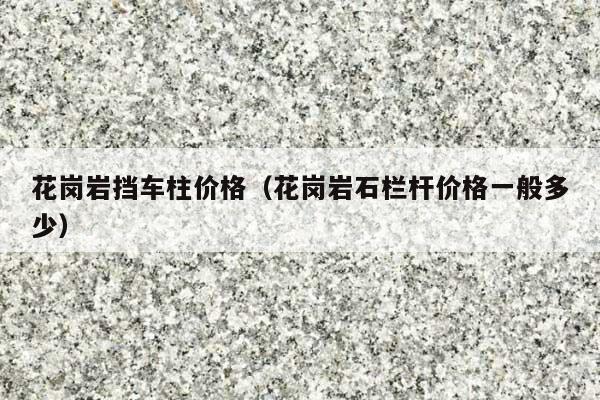 花崗巖擋車柱價(jià)格(花崗巖石欄桿價(jià)格一般多少)