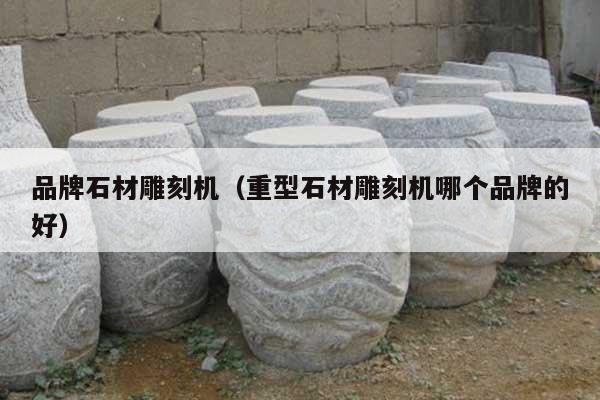 品牌石材雕刻機(jī)(重型石材雕刻機(jī)哪個(gè)品牌的好)