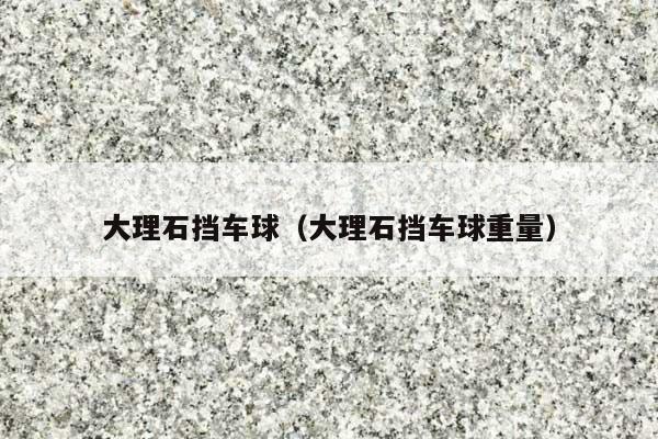 大理石擋車球(大理石擋車球重量)
