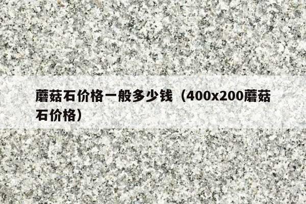 蘑菇石價(jià)格一般多少錢(400x200蘑菇石價(jià)格)
