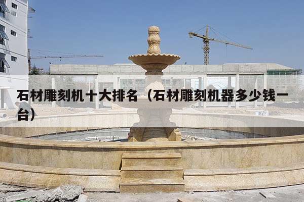 石材雕刻機(jī)十大排名(石材雕刻機(jī)器多少錢一臺)