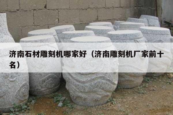 濟南石材雕刻機哪家好(濟南雕刻機廠家前十名)