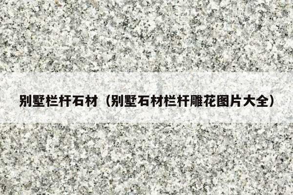 別墅欄桿石材(別墅石材欄桿雕花圖片大全)