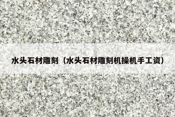 水頭石材雕刻(水頭石材雕刻機(jī)操機(jī)手工資)