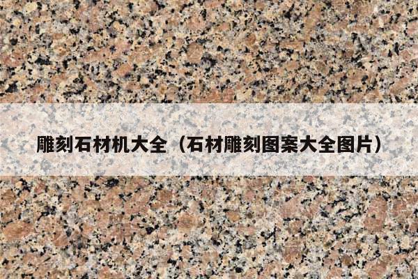 雕刻石材機大全(石材雕刻圖案大全圖片)