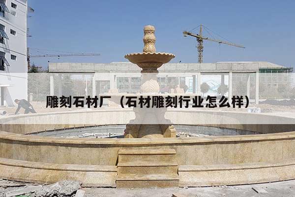 雕刻石材廠(石材雕刻行業(yè)怎么樣)
