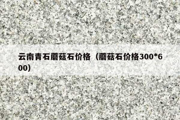 云南青石蘑菇石價格(蘑菇石價格300*600)
