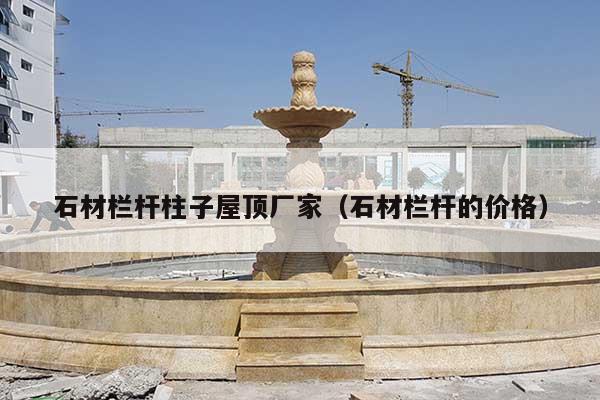 石材欄桿柱子屋頂廠家(石材欄桿的價格)