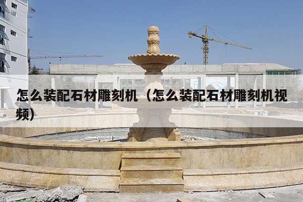 怎么裝配石材雕刻機(jī)(怎么裝配石材雕刻機(jī)視頻)