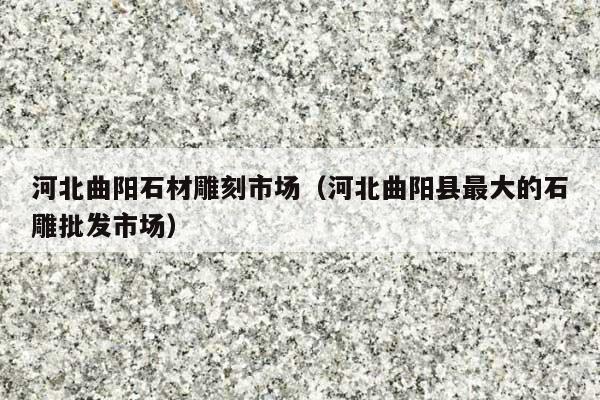 河北曲陽(yáng)石材雕刻市場(chǎng)(河北曲陽(yáng)縣最大的石雕批發(fā)市場(chǎng))