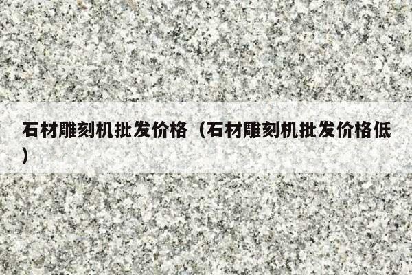 石材雕刻機(jī)批發(fā)價(jià)格(石材雕刻機(jī)批發(fā)價(jià)格低)